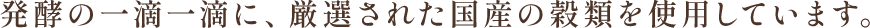 発酵の一滴一滴に、厳選された国産の穀類を使用しています。
