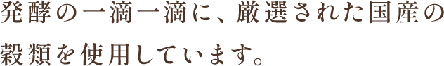 発酵の一滴一滴に、厳選された国産の穀類を使用しています。