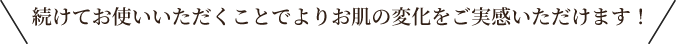 続けてお使いいただくことでよりお肌の変化をご実感いただけます！