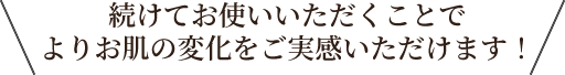 続けてお使いいただくことでよりお肌の変化をご実感いただけます！